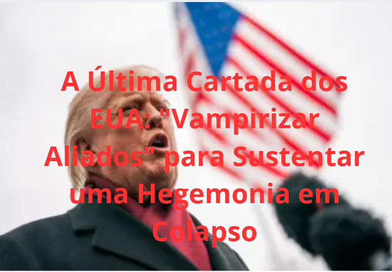 A Última Cartada dos EUA: “Vampirizar Aliados” para Sustentar uma Hegemonia em Colapso